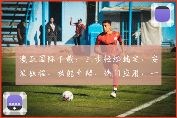 澳亚国际下载，三步轻松搞定，安装教程、功能介绍、热门应用，一站式获取