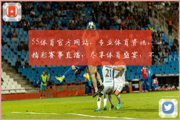 55体育官方网站，专业体育资讯，精彩赛事直播，尽享体育盛宴，不容错过