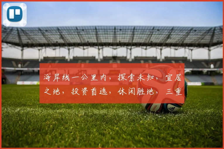 海岸线一公里内，探索未知，宜居之地，投资首选，休闲胜地，三重优势，不容错过。