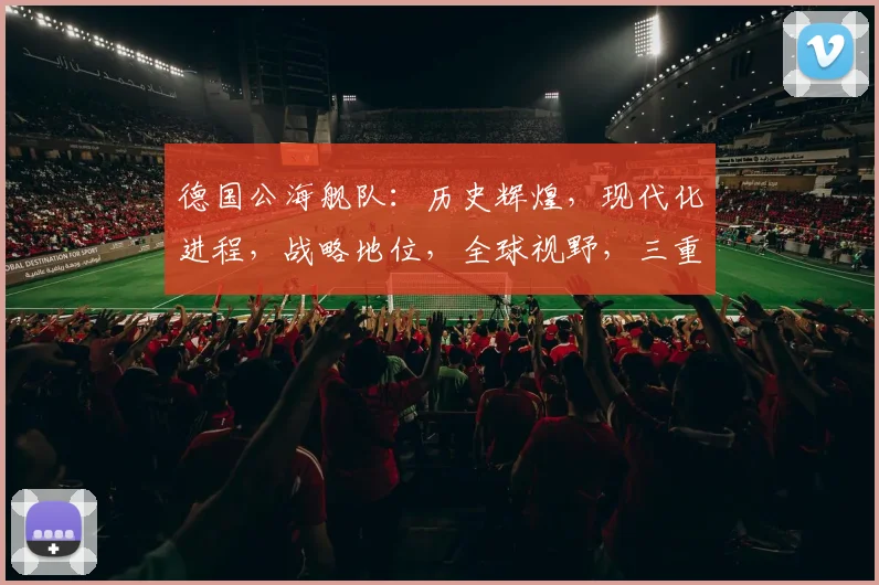 德国公海舰队：历史辉煌，现代化进程，战略地位，全球视野，三重亮点，不容忽视。